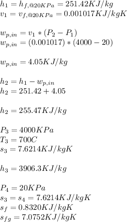 h_{1} = h_{f,@20KPa} = 251.42 KJ/kg\\v_{1} = v_{f,@20KPa} = 0.001017 KJ/kgK\\\\w_{p,in} = v_{1} * (P_{2} - P_{1})\\w_{p,in} = (0.001017)*(4000-20)\\\\w_{p,in} = 4.05 KJ/kg\\\\h_{2} = h_{1} - w_{p,in} \\h_{2} = 251.42 + 4.05\\\\h_{2}  =  255.47KJ/kg\\\\P_{3} = 4000KPa\\T_{3} = 700 C\\s_{3} = 7.6214 KJ/kgK\\\\h_{3} = 3906.3 KJ/kg\\\\P_{4} = 20 KPa\\s_{3} = s_{4} = 7.6214KJ/kgK\\s_{f} = 0.8320 KJ/kgK\\s_{fg} = 7.0752 KJ/kgK\\\\