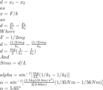 d=x_{1}-x_{2}\\  as \\x=F/k\\so\\d=\frac{F_{1} }{k_{1}} -\frac{F_{2}}{k_{2}}\\ Where \\F=1/2mg\\d=\frac{(1/2)mg}{k_{1}} -\frac{(1/2)mg}{k_{2}}\\ d=\frac{mg}{2}(\frac{1}{k_{1}} -\frac{1}{k_{2}} )\\ And\\Sin\alpha=d/L\\\\alpha =sin^{-1}[\frac{mg}{2L}(1/k_{1}-1/k_{2})]\\\alpha   =sin^{-1}[\frac{(1.5kg)(9.8m/s^{2} )}{2(0.80m)}(1/35Nm-1/56Nm) ]\\\alpha =5.65^{o}