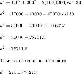 d^2 = 100^2 + 200^2 - 2(100)(200)cos 130\\\\d^2 = 10000 + 40000 - 40000cos 130\\\\d^2 = 50000 - 40000 \times -0.6427\\\\d^2 = 50000 + 25711.5\\\\d^2 = 75711.5\\\\\text{Take square root on both sides }\\\\d = 275.15 \approx 275