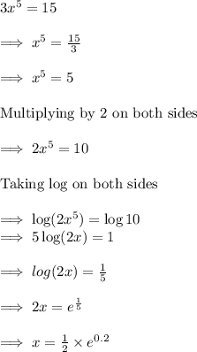 3x^5=15\\\\\implies x^5=\frac{15}{3}\\\\\implies x^5=5\\\\\text{Multiplying by 2 on both sides}\\\\\implies 2x^5=10\\\\\text{Taking log on both sides}\\\\\implies \log(2x^5)=\log 10\\\implies 5\log(2x)=1\\\\\implies log(2x)=\frac{1}{5}\\\\\implies 2x=e^{\frac{1}{5}}\\\\\implies x = \frac{1}{2}\times e^{0.2}
