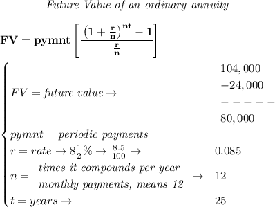 \bf \qquad \qquad \textit{Future Value of an ordinary annuity}&#10;\\\\&#10;FV=pymnt\left[ \cfrac{\left( 1+\frac{r}{n} \right)^{nt}-1}{\frac{r}{n}} \right]&#10;\\\\&#10;\qquad &#10;\begin{cases}&#10;FV=\textit{future value}\to &&#10;\begin{array}{llll}&#10;104,000\\&#10;-24,000\\&#10;-----\\&#10;80,000&#10;\end{array}\\&#10;pymnt=\textit{periodic payments}\\&#10;r=rate\to 8\frac{1}{2}\%\to \frac{8.5}{100}\to &0.085\\&#10;n=&#10;\begin{array}{llll}&#10;\textit{times it compounds per year}\\&#10;\textit{monthly payments, means 12}&#10;\end{array}\to &12\\&#10;&#10;t=years\to &25&#10;\end{cases}