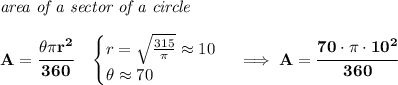 \bf \textit{area of a sector of a circle}\\\\&#10;A=\cfrac{\theta \pi r^2}{360}\quad &#10;\begin{cases}&#10;r=\sqrt{\frac{315}{\pi }}\approx 10\\&#10;\theta \approx 70&#10;\end{cases}\implies A=\cfrac{70\cdot \pi \cdot 10^2}{360}