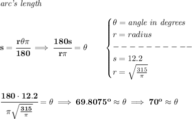\bf \textit{arc's length}\\\\&#10;s=\cfrac{r\theta \pi }{180}\implies \cfrac{180s}{r\pi }=\theta \qquad &#10;\begin{cases}&#10;\theta =\textit{angle in degrees}\\&#10;r=radius\\&#10;----------\\&#10;s=12.2\\&#10;r=\sqrt{\frac{315}{\pi }}&#10;\end{cases}&#10;\\\\\\&#10;\cfrac{180\cdot 12.2}{\pi \sqrt{\frac{315}{\pi }}}=\theta \implies 69.8075^o\approx \theta \implies 70^o\approx\theta