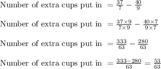\text{ Number of extra cups put in } = \frac{37}{7} - \frac{40}{9}\\\\\text{ Number of extra cups put in } = \frac{37 \times 9}{7 \times 9} - \frac{40 \times 7}{9 \times 7}\\\\\text{ Number of extra cups put in } = \frac{333}{63}-\frac{280}{63}\\\\\text{ Number of extra cups put in } = \frac{333-280}{63} = \frac{53}{63}