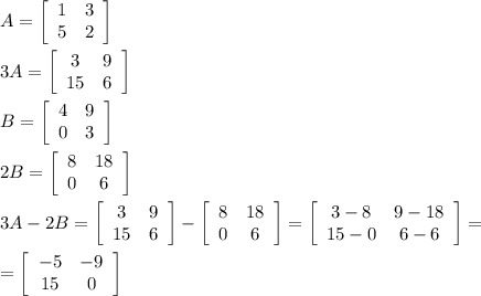 A=  \left[\begin{array}{cc}1&3\\5&2\end{array}\right] &#10;\\&#10;\\3A=\left[\begin{array}{cc}3&9\\15&6\end{array}\right] &#10;\\&#10;\\B=  \left[\begin{array}{cc}4&9\\0&3\end{array}\right] &#10;\\&#10;\\2B=  \left[\begin{array}{cc}8&18\\0&6\end{array}\right] &#10;\\&#10;\\3A-2B=\left[\begin{array}{cc}3&9\\15&6\end{array}\right]- \left[\begin{array}{cc}8&18\\0&6\end{array}\right]=\left[\begin{array}{cc}3-8&9-18\\15-0&6-6\end{array}\right]=&#10;\\&#10;\\=\left[\begin{array}{cc}-5&-9\\15&0\end{array}\right]