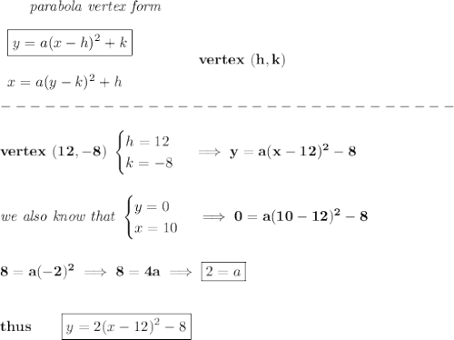 \bf \qquad \textit{parabola vertex form}\\\\&#10;\begin{array}{llll}&#10;\boxed{y=a(x-{{ h}})^2+{{ k}}}\\\\&#10;x=a(y-{{ k}})^2+{{ h}}&#10;\end{array} \qquad\qquad  vertex\ ({{ h}},{{ k}})\\\\&#10;-------------------------------\\\\&#10;vertex\ (12,-8)\  &#10;\begin{cases}&#10;h=12\\&#10;k=-8&#10;\end{cases}\implies y=a(x-12)^2-8&#10;\\\\\\&#10;\textit{we also know that }&#10;\begin{cases}&#10;y=0\\&#10;x=10&#10;\end{cases}\implies 0=a(10-12)^2-8&#10;\\\\\\&#10;8=a(-2)^2\implies 8=4a\implies \boxed{2=a}&#10;\\\\\\&#10;thus\qquad \boxed{y=2(x-12)^2-8}