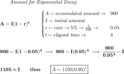 \bf \qquad \textit{Amount for Exponential Decay}\\\\&#10;A=I(1 - r)^t\qquad &#10;\begin{cases}&#10;A=\textit{accumulated amount}\to &900\\&#10;I=\textit{initial amount}\\&#10;r=rate\to 5\%\to \frac{5}{100}\to &0.05\\&#10;t=\textit{elapsed time}\to &4\\&#10;\end{cases}&#10;\\\\\\&#10;900=I(1-0.05)^4\implies 900=I(0.95)^4\implies \cfrac{900}{0.95^4}=I&#10;\\\\\\&#10;1105\approx I\qquad thus\qquad \boxed{A=1105(0.95)^t}