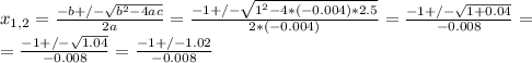x_{1,2} = \frac{-b+/- \sqrt{ b^{2}-4ac} }{2a} =\frac{-1+/- \sqrt{ 1^{2}-4*(-0.004)*2.5} }{2*(-0.004)} = \frac{-1+/- \sqrt{1+0.04} }{-0.008} = \\ &#10;=\frac{-1+/- \sqrt{1.04} }{-0.008} = \frac{-1+/-1.02}{-0.008}