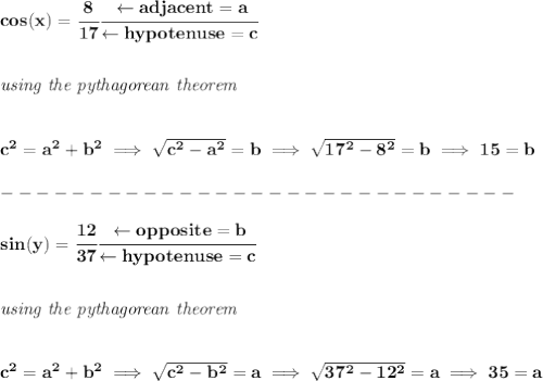\bf cos(x)=\cfrac{8}{17}\cfrac{\leftarrow adjacent=a}{\leftarrow hypotenuse=c}&#10;\\\\\\&#10;\textit{using the pythagorean theorem}&#10;\\\\\\&#10;c^2=a^2+b^2\implies \sqrt{c^2-a^2}=b\implies \sqrt{17^2-8^2}=b\implies 15=b\\\\&#10;-----------------------------\\\\&#10;sin(y)=\cfrac{12}{37}\cfrac{\leftarrow opposite=b}{\leftarrow hypotenuse=c}\\\\\\&#10;\textit{using the pythagorean theorem}&#10;\\\\\\&#10;c^2=a^2+b^2\implies\sqrt{c^2-b^2}=a\implies \sqrt{37^2-12^2}=a\implies 35=a