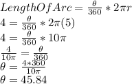 LengthOfArc=\frac{\theta}{360}*2\pi r\\4=\frac{\theta}{360}*2\pi(5)\\4=\frac{\theta}{360}*10\pi\\\frac{4}{10\pi}=\frac{\theta}{360}\\\theta=\frac{4*360}{10\pi}\\\theta=45.84