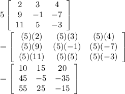 5\left[\begin{array}{ccc}2&3&4\\9&-1&-7\\11&5&-3\end{array}\right]\\\\=\left[\begin{array}{ccc}(5)(2)&(5)(3)&(5)(4)\\(5)(9)&(5)(-1)&(5)(-7)\\(5)(11)&(5)(5)&(5)(-3)\end{array}\right] \\\\=\left[\begin{array}{ccc}10&15&20\\45&-5&-35\\55&25&-15\end{array}\right]