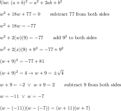 \text{Use:}\ (a+b)^2=a^2+2ab+b^2\\\\w^2+18w+77=0\qquad\text{subtract 77 from both sides}\\\\w^2+18w=-77\\\\w^2+2(w)(9)=-77\qquad\text{add}\ 9^2\ \text{to both sides}\\\\w^2+2(x)(9)+9^2=-77+9^2\\\\(w+9)^2=-77+81\\\\(w+9)^2=4\to w+9=\pm\sqrt4\\\\w+9=-2\ \vee\ w+9=2\qquad\text{subtract 9 from both sides}\\\\w=-11\ \vee\ w=-7\\\\(w-(-11))(w-(-7))=(w+11)(w+7)