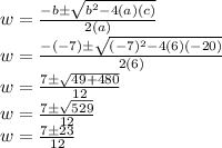 w = \frac {-b \pm \sqrt {b ^ 2-4 (a) (c)}} {2 (a)}\\w = \frac {- (- 7) \pm \sqrt {(- 7) ^ 2-4 (6) (- 20)}} {2 (6)}\\w = \frac {7 \pm \sqrt {49 + 480}} {12}\\w = \frac {7 \pm \sqrt {529}} {12}\\w = \frac {7 \pm23} {12}