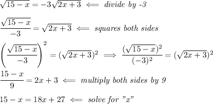 &#10;\sqrt{15-x}=-3\sqrt{2x+3}\impliedby \textit{divide by -3}&#10;\\ \quad \\&#10;\cfrac{\sqrt{15-x}}{-3}=\sqrt{2x+3}\impliedby \textit{squares both sides}&#10;\\ \quad \\&#10;\left( \cfrac{\sqrt{15-x}}{-3} \right)^2=(\sqrt{2x+3})^2\implies &#10;\cfrac{(\sqrt{15-x})^2}{(-3)^2}=(\sqrt{2x+3})^2&#10;\\ \quad \\&#10;\cfrac{15-x}{9}=2x+3\impliedby \textit{multiply both sides by 9}&#10;\\ \quad \\&#10;15-x=18x+27\impliedby \textit{solve for "x"}