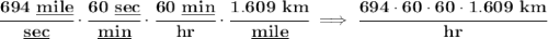 \bf \cfrac{694~\underline{mile}}{\underline{sec}}\cdot \cfrac{60~\underline{sec}}{\underline{min}}\cdot \cfrac{60~\underline{min}}{hr}\cdot \cfrac{1.609~km}{\underline{mile}}\implies \cfrac{694\cdot 60\cdot 60\cdot 1.609~km}{hr}