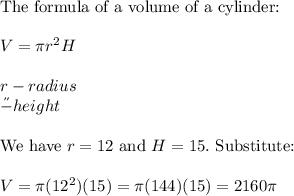 \text{The formula of a volume of a cylinder:}\\\\V=\pi r^2H\\\\r-radius\\\H-height\\\\\text{We have}\ r=12\ \text{and}\ H=15.\ \text{Substitute:}\\\\V=\pi(12^2)(15)=\pi(144)(15)=2160\pi