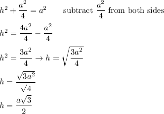 h^2+\dfrac{a^2}{4}=a^2\qquad\text{subtract}\ \dfrac{a^2}{4}\ \text{from both sides}\\\\h^2=\dfrac{4a^2}{4}-\dfrac{a^2}{4}\\\\h^2=\dfrac{3a^2}{4}\to h=\sqrt{\dfrac{3a^2}{4}}\\\\h=\dfrac{\sqrt{3a^2}}{\sqrt4}\\\\h=\dfrac{a\sqrt3}{2}