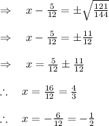 \\ \\ \Rightarrow \quad x-\frac { 5 }{ 12 } =\pm \sqrt { \frac { 121 }{ 144 }  } \\ \\ \Rightarrow \quad x-\frac { 5 }{ 12 } =\pm \frac { 11 }{ 12 } \\ \\ \Rightarrow \quad x=\frac { 5 }{ 12 } \pm \frac { 11 }{ 12 } \\ \\ \therefore \quad x=\frac { 16 }{ 12 } =\frac { 4 }{ 3 } \\ \\ \therefore \quad x=-\frac { 6 }{ 12 } =-\frac { 1 }{ 2 }