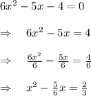6{ x }^{ 2 }-5x-4=0\\ \\ \Rightarrow \quad 6{ x }^{ 2 }-5x=4\\ \\ \Rightarrow \quad \frac { 6{ x }^{ 2 } }{ 6 } -\frac { 5x }{ 6 } =\frac { 4 }{ 6 } \\ \\ \Rightarrow \quad { x }^{ 2 }-\frac { 5 }{ 6 } x=\frac { 2 }{ 3 }