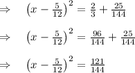 \\ \\ \Rightarrow \quad { \left( x-\frac { 5 }{ 12 }  \right)  }^{ 2 }=\frac { 2 }{ 3 } +\frac { 25 }{ 144 } \\ \\ \Rightarrow \quad { \left( x-\frac { 5 }{ 12 }  \right)  }^{ 2 }=\frac { 96 }{ 144 } +\frac { 25 }{ 144 } \\ \\ \Rightarrow \quad { \left( x-\frac { 5 }{ 12 }  \right)  }^{ 2 }=\frac { 121 }{ 144 }