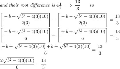 \textit{and their root difference is }4\frac{1}{3}\implies \cfrac{13}{3}\qquad so&#10;\\ \quad \\&#10;\left[ \cfrac{-b+\sqrt{b^2-4(3)(10)}}{2(3)} \right]-\left[ \cfrac{-b-\sqrt{b^2-4(3)(10)}}{2(3)} \right]=\cfrac{13}{3}&#10;\\ \quad \\&#10;\left[ \cfrac{-b+\sqrt{b^2-4(3)(10)}}{6} \right]+\left[ \cfrac{+b+\sqrt{b^2-4(3)(10)}}{6} \right]=\cfrac{13}{3}&#10;\\ \quad \\&#10;\cfrac{-b+\sqrt{b^2-4(3)(10)}+b+\sqrt{b^2-4(3)(10)}}{6}=\cfrac{13}{3}&#10;\\ \quad \\&#10;\cfrac{2\sqrt{b^2-4(3)(10)}}{6}=\cfrac{13}{3}