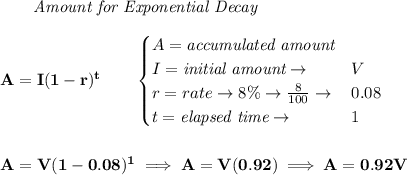 \bf \qquad \textit{Amount for Exponential Decay}\\\\&#10;A=I(1 - r)^t\qquad &#10;\begin{cases}&#10;A=\textit{accumulated amount}\\&#10;I=\textit{initial amount}\to &V\\&#10;r=rate\to 8\%\to \frac{8}{100}\to &0.08\\&#10;t=\textit{elapsed time}\to &1\\&#10;\end{cases}&#10;\\\\\\&#10;A=V(1-0.08)^1\implies A=V(0.92)\implies A=0.92V