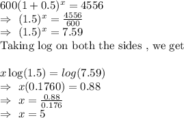 600(1+0.5)^x=4556\\\Rightarrow\ (1.5)^x=\frac{4556}{600}\\\Rightarrow\ (1.5)^x=7.59\\\text{Taking log on both the sides , we get}\\\\\Rightarrpw\ x\log(1.5)=log(7.59)\\\Rightarrow\ x(0.1760)=0.88\\\Rightarrow\ x=\frac{0.88}{0.176}\\\Rightarrow\ x=5