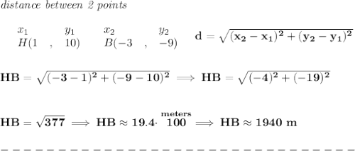 \bf \textit{distance between 2 points}\\ \quad \\&#10;\begin{array}{lllll}&#10;&x_1&y_1&x_2&y_2\\&#10;%  (a,b)&#10;&H({{ 1}}\quad ,&{{ 10}})\quad &#10;%  (c,d)&#10;&B({{ -3}}\quad ,&{{ -9}})&#10;\end{array}\quad &#10;%  distance value&#10;d = \sqrt{({{ x_2}}-{{ x_1}})^2 + ({{ y_2}}-{{ y_1}})^2}&#10;\\\\\\&#10;HB=\sqrt{(-3-1)^2+(-9-10)^2}\implies HB=\sqrt{(-4)^2+(-19)^2}&#10;\\\\\\&#10;HB=\sqrt{377}\implies HB\approx 19.4\cdot \stackrel{meters}{100}\implies HB\approx 1940~m\\\\&#10;-------------------------------\\\\