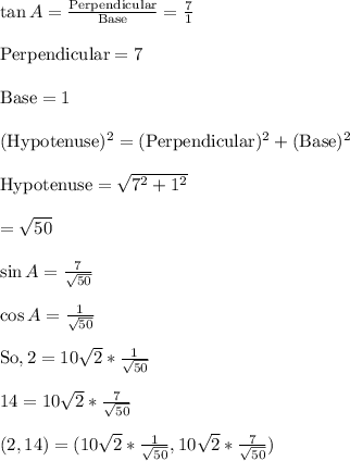 \tan A=\frac{\text{Perpendicular}}{\text{Base}}=\frac{7}{1}\\\\\text{Perpendicular}=7\\\\\text{Base}=1\\\\(\text{Hypotenuse})^2=(\text{Perpendicular})^2+(\text{Base})^2\\\\\text{Hypotenuse}=\sqrt{7^2+1^2}\\\\=\sqrt{50}\\\\\sin A=\frac{7}{\sqrt{50}}\\\\\cos A=\frac{1}{\sqrt{50}}\\\\\text{So},2=10\sqrt{2}*\frac{1}{\sqrt{50}}\\\\14=10\sqrt{2}*\frac{7}{\sqrt{50}}\\\\(2,14)=(10\sqrt{2}*\frac{1}{\sqrt{50}},10\sqrt{2}*\frac{7}{\sqrt{50}})