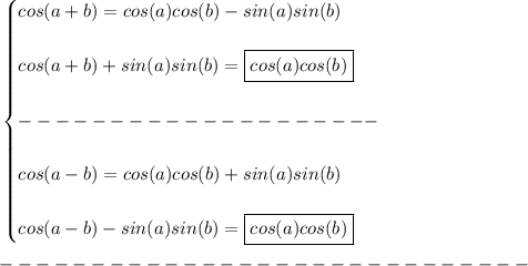 \bf \begin{cases}&#10;cos({{ a}} + {{ b}})= cos({{ a}})cos({{ b}})- sin({{ a}})sin({{ b}})\\\\&#10;cos({{ a}} + {{ b}})+sin({{ a}})sin({{ b}})=\boxed{cos({{ a}})cos({{ b}})}\\\\&#10;--------------------\\\\&#10;cos({{ a}} - {{ b}})= cos({{ a}})cos({{ b}}) + sin({{ a}})sin({{ b}})\\\\&#10;cos({{ a}} - {{ b}})-sin({{ a}})sin({{ b}})=\boxed{cos({{ a}})cos({{ b}})}&#10;\end{cases}\\\\&#10;-----------------------------\\\\