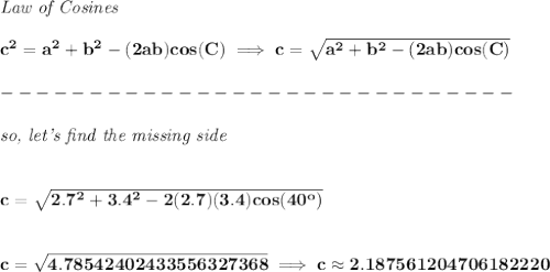 \bf \textit{Law of Cosines}\\ \quad \\&#10;c^2 = {{ a}}^2+{{ b}}^2-(2{{ a}}{{ b}})cos(C)\implies &#10;c = \sqrt{{{ a}}^2+{{ b}}^2-(2{{ a}}{{ b}})cos(C)}\\\\&#10;-----------------------------\\\\&#10;\textit{so, let's find the missing side}&#10;\\\\\\&#10;c=\sqrt{2.7^2+3.4^2-2(2.7)(3.4)cos(40^o)}&#10;\\\\\\&#10;c=\sqrt{4.78542402433556327368}\implies c\approx 2.187561204706182220