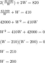 2(\frac{42,000}{W}) + 2W = 820\\\\\frac{42,000}{W} + W = 410\\\\42000 + W ^ 2 = 410W\\\\W ^ 2 -410W + 42000 = 0\\\\(W - 210)(W - 200) = 0\\\\W = 210\\\\W = 200