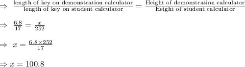 \\\Rightarrow\ \frac{\text{length of key on demonstration calculator}}{\text{length of key on student calculator}}=\frac{\text{Height of demonstration calculator}}{\text{Height of student calculator}}\\\\\Rightarrow\ \frac{6.8}{17}=\frac{x}{252}\\\\\Rightarrow\ x=\frac{6.8\times252}{17}\\\\\Rightarrow x=100.8