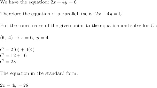 \text{We have the equation:}\ 2x+4y=6\\\\\text{Therefore the equation of a parallel line is:}\ 2x+4y=C\\\\\text{Put the coordinates of the given point to the equation and solve for}\ C:\\\\(6,\ 4)\to x=6,\ y=4\\\\C=2(6)+4(4)\\C=12+16\\C=28\\\\\text{The equation in the standard form:}\\\\2x+4y=28