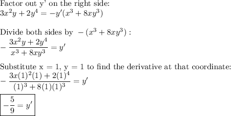 \text{Factor out y' on the right side:}\\3x^2y+2y^4=-y'(x^3+8xy^3)\\\\\text{Divide both sides by}\ -(x^3+8xy^3):\\-\dfrac{3x^2y+2y^4}{x^3+8xy^3}=y'\\\\\text{Substitute x = 1, y = 1 to find the derivative at that coordinate:}\\-\dfrac{3x(1)^2(1)+2(1)^4}{(1)^3+8(1)(1)^3}=y'\\\\\boxed{-\dfrac{5}{9}=y'}