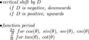 \bf \begin{array}{llll}&#10;&#10;&#10;\bullet \textit{vertical shift by }{{  D}}\\&#10;\qquad if\ {{  D}}\textit{ is negative, downwards}\\&#10;\qquad if\ {{  D}}\textit{ is positive, upwards}\\\\&#10;\bullet \textit{function period}\\&#10;\qquad \frac{2\pi }{{{  B}}}\ for\ cos(\theta),\ sin(\theta),\ sec(\theta),\ csc(\theta)\\&#10;\qquad \frac{\pi }{{{  B}}}\ for\ tan(\theta),\ cot(\theta)&#10;\end{array}
