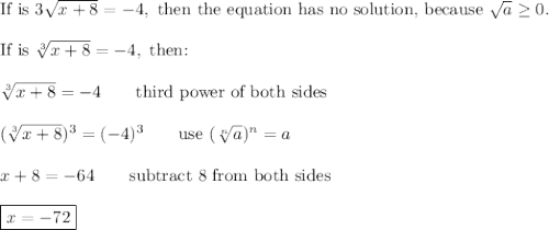 \text{If is}\ 3\sqrt{x+8}=-4,\ \text{then the equation has no solution, because}\ \sqrt{a}\geq0.\\\\\text{If is}\ \sqrt[3]{x+8}=-4,\ \text{then:}\\\\\sqrt[3]{x+8}=-4\qquad\text{third power of both sides}\\\\(\sqrt[3]{x+8})^3=(-4)^3\qquad\text{use}\ (\sqrt[n]{a})^n=a\\\\x+8=-64\qquad\text{subtract 8 from both sides}\\\\\boxed{x=-72}