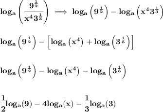 \bf log_a\left( \cfrac{9^{\frac{1}{2}}}{x^43^{\frac{1}{3}}} \right)\implies log_a\left( 9^{\frac{1}{2}} \right)-log_a\left( x^43^{\frac{1}{3}} \right)&#10;\\\\\\&#10;log_a\left( 9^{\frac{1}{2}} \right)-\left[ log_a\left( x^4 \right)+log_a\left( 3^{\frac{1}{3}} \right) \right] &#10;\\\\\\&#10;log_a\left( 9^{\frac{1}{2}} \right)-log_a\left( x^4 \right)-log_a\left( 3^{\frac{1}{3}} \right)\\\\\\ \cfrac{1}{2}log_a(9)-4log_a(x)-\cfrac{1}{3}log_a(3)