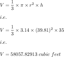 V=\dfrac{1}{3}\times \pi\times r^2\times h\\\\i.e.\\\\V=\dfrac{1}{3}\times 3.14\times (39.81)^2\times 35\\\\i.e.\\\\V=58057.82913\ cubic\ feet