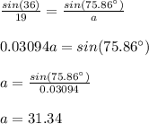 \frac{sin(36)}{19}=\frac{sin(75.86\°)}{a}\\\\0.03094a=sin(75.86\°)\\\\a=\frac{sin(75.86\°)}{0.03094}\\\\a=31.34