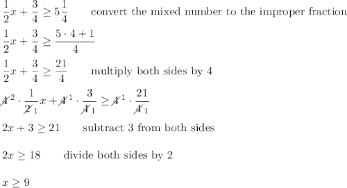 \dfrac{1}{2}x+\dfrac{3}{4}\geq5\dfrac{1}{4}\qquad\text{convert the mixed number to the improper fraction}\\\\\dfrac{1}{2}x+\dfrac{3}{4}\geq\dfrac{5\cdot4+1}{4}\\\\\dfrac{1}{2}x+\dfrac{3}{4}\geq\dfrac{21}{4}\qquad\text{multiply both sides by 4}\\\\4\!\!\!\!\diagup^2\cdot\dfrac{1}{2\!\!\!\!\diagup_1}x+4\!\!\!\!\diagup^1\cdot\dfrac{3}{4\!\!\!\!\diagup_1}\geq4\!\!\!\!\diagup^1\cdot\dfrac{21}{4\!\!\!\!\diagup_1}\\\\2x+3\geq21\qquad\text{subtract 3 from both sides}\\\\2x\geq18\qquad\text{divide both sides by 2}\\\\x\geq9