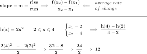 \bf slope = m = \cfrac{rise}{run} \implies \cfrac{ f(x_2) - f(x_1)}{ x_2 - x_1}\impliedby \begin{array}{llll} average~rate\\ of~change \end{array}\\\\[-0.35em] \rule{31em}{0.25pt}\\\\ h(x)= 2x^2\qquad 2\leqslant x \leqslant 4 \qquad \begin{cases} x_1=2\\ x_2=4 \end{cases}\implies \cfrac{h(4)-h(2)}{4-2} \\\\\\ \cfrac{2(4)^2~~-~~2(2)^2}{2}\implies \cfrac{32-8}{2}\implies \cfrac{24}{2}\implies 12