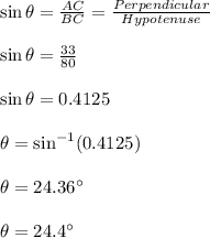 \sin \theta=\frac{AC}{BC}=\frac{Perpendicular}{Hypotenuse}\\\\\sin \theta=\frac{33}{80}\\\\\sin \theta=0.4125\\\\\theta=\sin^{-1}(0.4125)\\\\\theta=24.36\textdegree\\\\\theta=24.4\textdegree