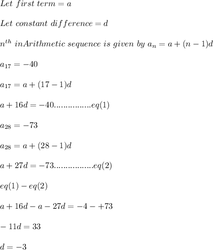 Let\ first\ term=a\\\\Let\ constant\ difference=d\\\\n^{th}\ in Arithmetic\ sequence\ is\ given\ by\ a_n=a+(n-1)d\\\\a_{17}=-40\\\\a_{17}=a+(17-1)d\\\\a+16d=-40................eq(1)\\\\a_{28}=-73\\\\a_{28}=a+(28-1)d\\\\a+27d=-73.................eq(2)\\\\eq(1)-eq(2)\\\\a+16d-a-27d=-4-+73\\\\-11d=33\\\\d=-3\\\\
