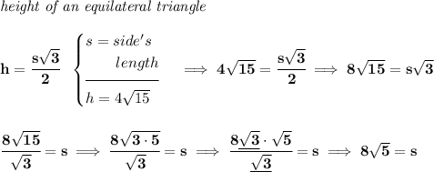\bf \textit{height of an equilateral triangle}\\\\ h=\cfrac{s\sqrt{3}}{2}~~ \begin{cases} s=side's\\ \qquad length\\[-0.5em] \hrulefill\\ h=4\sqrt{15} \end{cases}\implies 4\sqrt{15}=\cfrac{s\sqrt{3}}{2}\implies 8\sqrt{15}=s\sqrt{3} \\\\\\ \cfrac{8\sqrt{15}}{\sqrt{3}}=s\implies \cfrac{8\sqrt{3\cdot 5}}{\sqrt{3}}=s\implies \cfrac{8\underline{\sqrt{3}}\cdot \sqrt{5}}{\underline{\sqrt{3}}}=s\implies 8\sqrt{5}=s