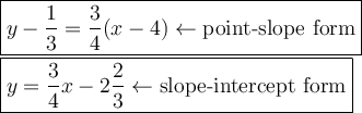 \large\boxed{y-\dfrac{1}{3}=\dfrac{3}{4}(x-4)\leftarrow\text{point-slope form}}\\\boxed{y=\dfrac{3}{4}x-2\dfrac{2}{3}\leftarrow\text{slope-intercept form}}