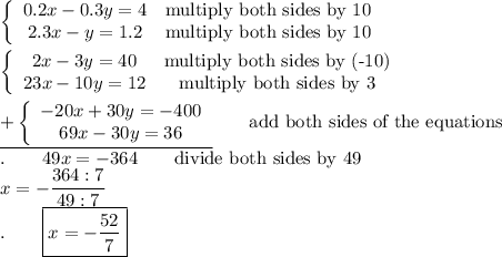 \left\{\begin{array}{ccc}0.2x-0.3y=4&\text{multiply both sides by 10}\\2.3x-y=1.2&\text{multiply both sides by 10}\end{array}\right\\\\\left\{\begin{array}{ccc}2x-3y=40&\text{multiply both sides by (-10)}\\23x-10y=12&\text{multiply both sides by 3}\end{array}\right\\\\\underline{+\left\{\begin{array}{ccc}-20x+30y=-400\\69x-30y=36\end{array}\right}\qquad\text{add both sides of the equations}\\.\qquad49x=-364\qquad\text{divide both sides by 49}\\x=-\dfrac{364:7}{49:7}\\.\qquad\boxed{x=-\dfrac{52}{7}}