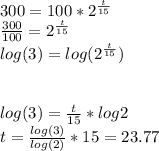 300=100*2^{\frac{t}{15} } } \\\frac{300}{100}=2^{\frac{t}{15} } }\\log(3)=log(2^{\frac{t}{15} })\\\\\\log(3)=\frac{t}{15}*log2\\t=\frac{log(3)}{log(2)} *15=23.77