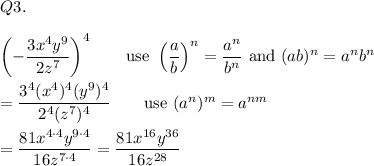 Q3.\\\\\left(-\dfrac{3x^4y^9}{2z^7}\right)^4\qquad\text{use}\ \left(\dfrac{a}{b}\right)^n=\dfrac{a^n}{b^n}\ \text{and}\ (ab)^n=a^nb^n\\\\=\dfrac{3^4(x^4)^4(y^9)^4}{2^4(z^7)^4}\qquad\text{use}\ (a^n)^m=a^{nm}\\\\=\dfrac{81x^{4\cdot4}y^{9\cdot4}}{16z^{7\cdot4}}=\dfrac{81x^{16}y^{36}}{16z^{28}}