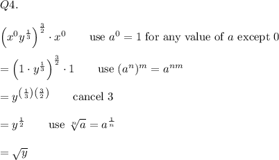 Q4.\\\\\left(x^0y^{\frac{1}{3}\right)^\frac{3}{2}\cdot x^0\qquad\text{use}\ a^0=1\ \text{for any value of}\ a\ \text{except}\ 0\\\\=\left(1\cdot y^\frac{1}{3}\right)^\frac{3}{2}\cdot1\qquad\text{use}\ (a^n)^m=a^{nm}\\\\=y^{\left(\frac{1}{3}\right)\left(\frac{3}{2}\right)}\qquad\text{cancel 3}\\\\=y^\frac{1}{2}\qquad\text{use}\ \sqrt[n]{a}=a^\frac{1}{n}\\\\=\sqrt{y}